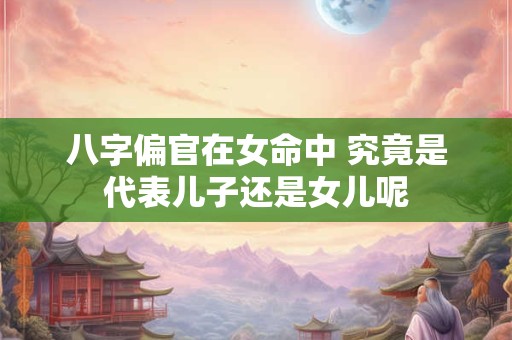 八字偏官在女命中 究竟是代表儿子还是女儿呢