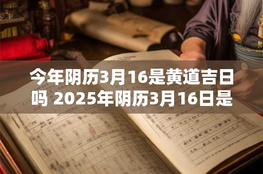 今年阴历3月16是黄道吉日吗 2025年阴历3月16日是黄道吉日吗