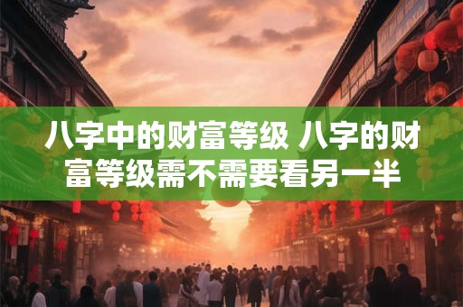 八字中的财富等级 八字的财富等级需不需要看另一半