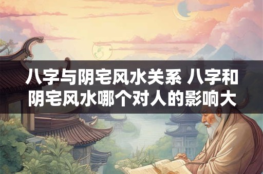 八字与阴宅风水关系 八字和阴宅风水哪个对人的影响大