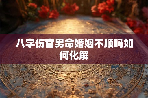 八字伤官男命婚姻不顺吗如何化解