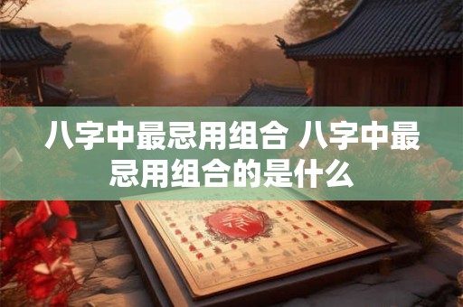 八字中最忌用组合 八字中最忌用组合的是什么