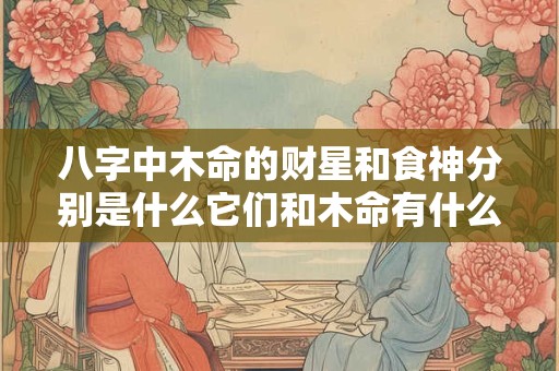 八字中木命的财星和食神分别是什么它们和木命有什么关系