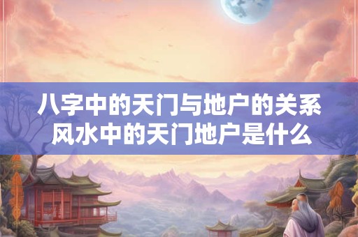 八字中的天门与地户的关系 风水中的天门地户是什么意思