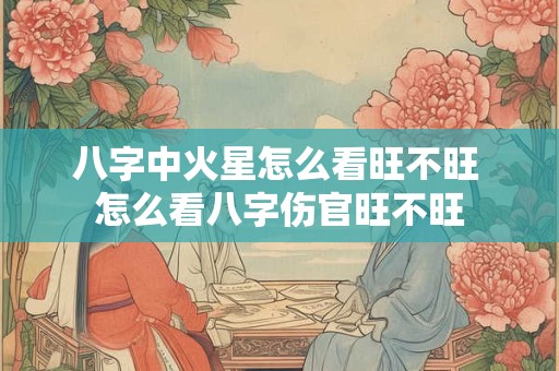 八字中火星怎么看旺不旺 怎么看八字伤官旺不旺 八字中火星怎么看旺不旺 怎么看八字伤官旺不旺