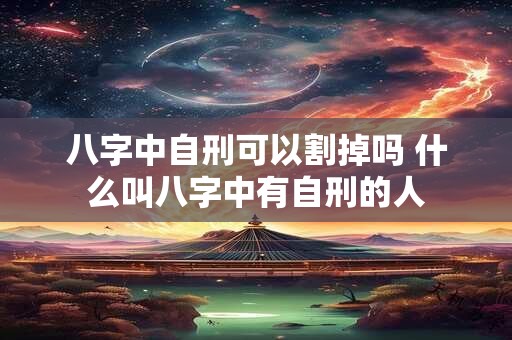 八字中自刑可以割掉吗 什么叫八字中有自刑的人