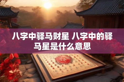 八字中驿马财星 八字中的驿马星是什么意思 八字中驿马财星 八字中的驿马星是什么意思