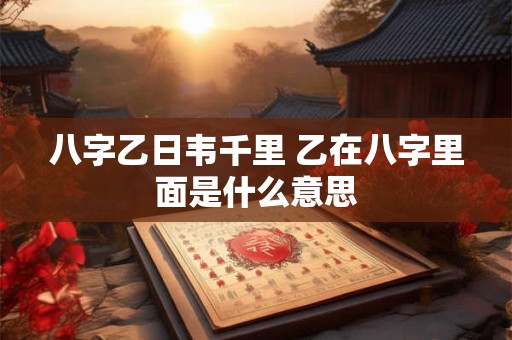 八字乙日韦千里 乙在八字里面是什么意思