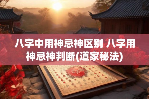 八字中用神忌神区别 八字用神忌神判断(道家秘法)