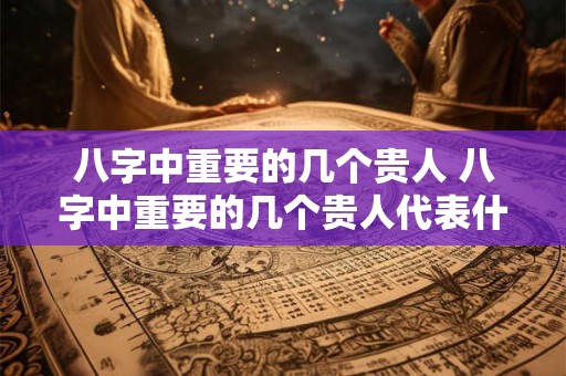 八字中重要的几个贵人 八字中重要的几个贵人代表什么 八字中重要的几个贵人 八字中重要的几个贵人代表什么