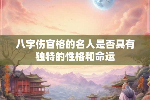 八字伤官格的名人是否具有独特的性格和命运 八字伤官格的名人是否具有独特的性格和命运