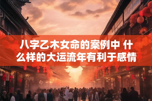 八字乙木女命的案例中 什么样的大运流年有利于感情发展