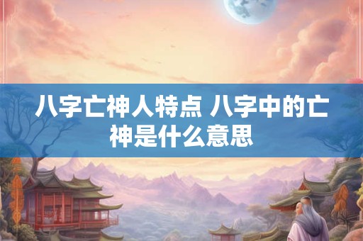 八字亡神人特点 八字中的亡神是什么意思