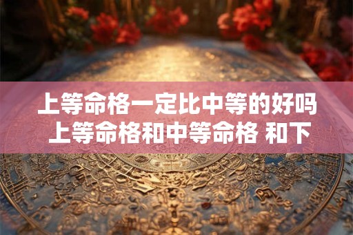 上等命格一定比中等的好吗 上等命格和中等命格 和下等命格