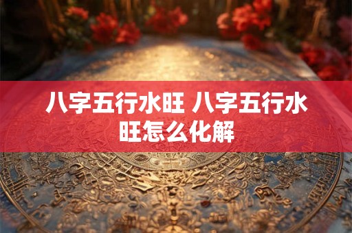 八字五行水旺 八字五行水旺怎么化解