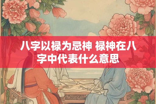 八字以禄为忌神 禄神在八字中代表什么意思