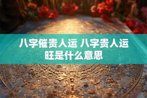 八字催贵人运 八字贵人运旺是什么意思
