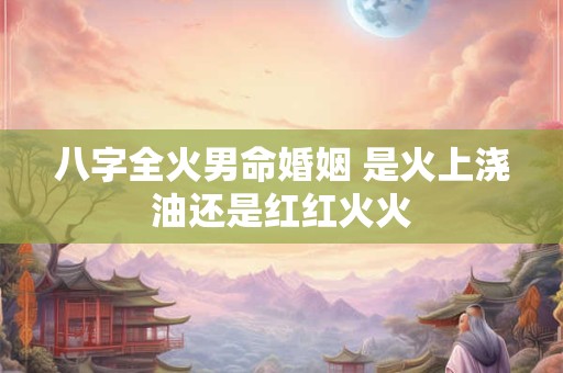 八字全火男命婚姻 是火上浇油还是红红火火