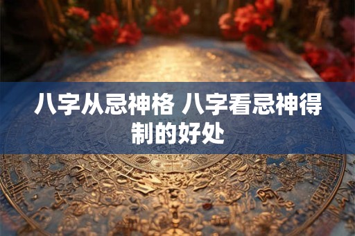 八字从忌神格 八字看忌神得制的好处