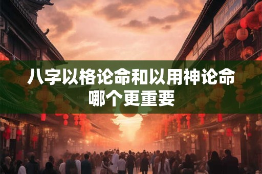 八字以格论命和以用神论命哪个更重要