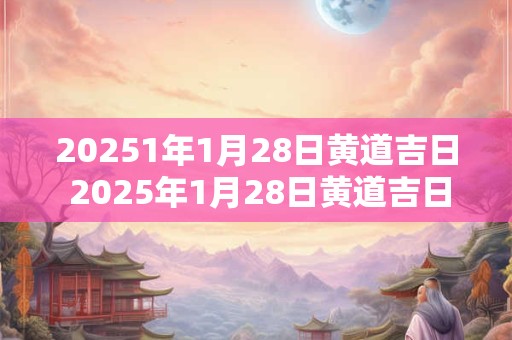 20251年1月28日黄道吉日 2025年1月28日黄道吉日吉时查询