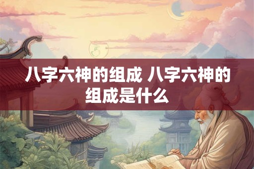八字六神的组成 八字六神的组成是什么