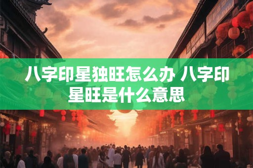 八字印星独旺怎么办 八字印星旺是什么意思