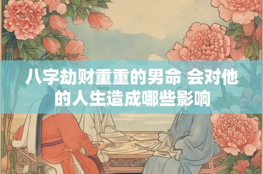 八字劫财重重的男命 会对他的人生造成哪些影响 八字劫财重重的男命 会对他的人生造成哪些影响