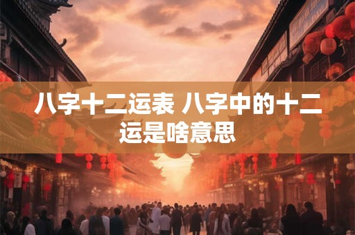 八字十二运表 八字中的十二运是啥意思