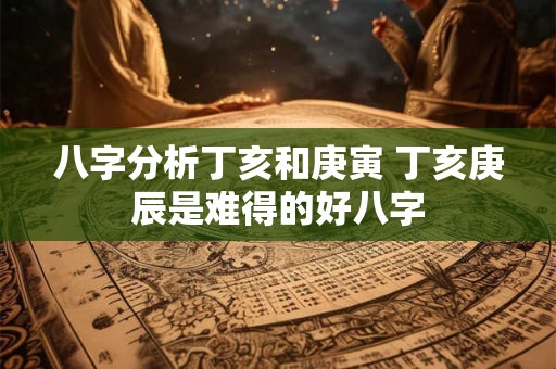 八字分析丁亥和庚寅 丁亥庚辰是难得的好八字