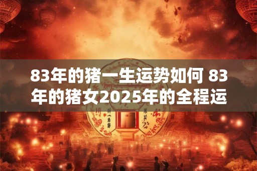 83年的猪一生运势如何 83年的猪女2025年的全程运势怎么样