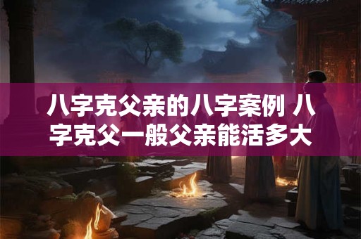 八字克父亲的八字案例 八字克父一般父亲能活多大 八字克父亲的八字案例 八字克父一般父亲能活多大