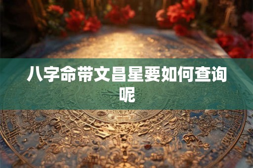 八字命带文昌星要如何查询呢 八字命带文昌星要如何查询呢