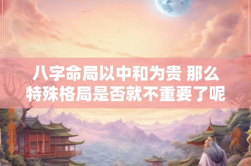 八字命局以中和为贵 那么特殊格局是否就不重要了呢