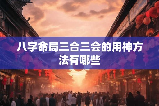 八字命局三合三会的用神方法有哪些 八字命局三合三会的用神方法有哪些
