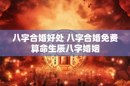 八字合婚好处 八字合婚免费算命生辰八字婚姻