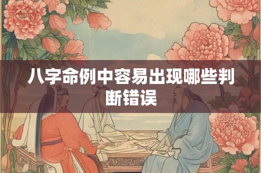 八字命例中容易出现哪些判断错误 八字命例中容易出现哪些判断错误