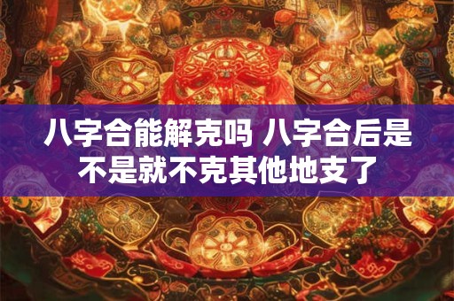 八字合能解克吗 八字合后是不是就不克其他地支了