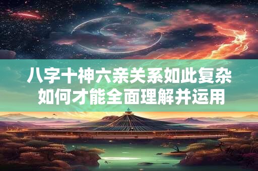 八字十神六亲关系如此复杂 如何才能全面理解并运用