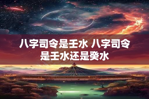 八字司令是壬水 八字司令是壬水还是癸水