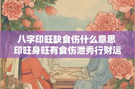 八字印旺缺食伤什么意思 印旺身旺有食伤泄秀行财运
