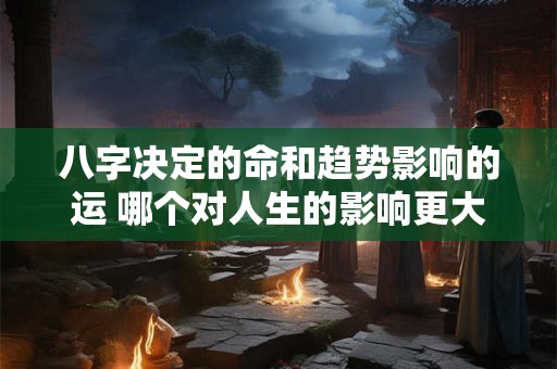 八字决定的命和趋势影响的运 哪个对人生的影响更大