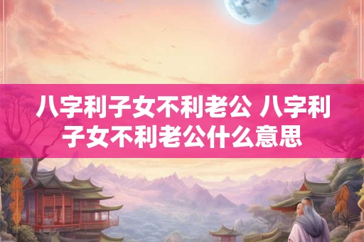 八字利子女不利老公 八字利子女不利老公什么意思