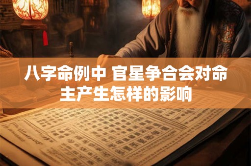 八字命例中 官星争合会对命主产生怎样的影响 八字命例中 官星争合会对命主产生怎样的影响