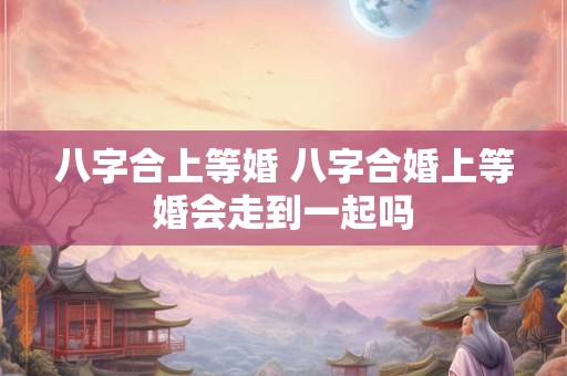 八字合上等婚 八字合婚上等婚会走到一起吗