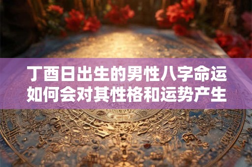 丁酉日出生的男性八字命运如何会对其性格和运势产生怎样的影响