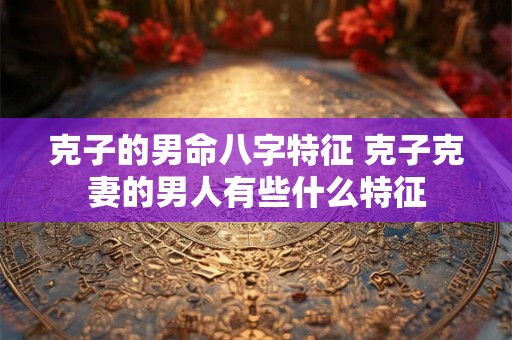 克子的男命八字特征 克子克妻的男人有些什么特征 克子的男命八字特征 克子克妻的男人有些什么特征