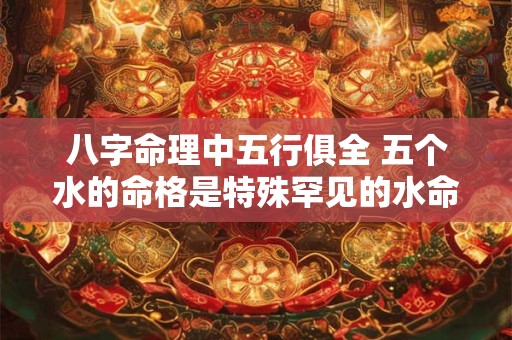 八字命理中五行俱全 五个水的命格是特殊罕见的水命吗