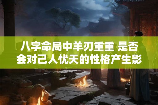 八字命局中羊刃重重 是否会对己人忧天的性格产生影响