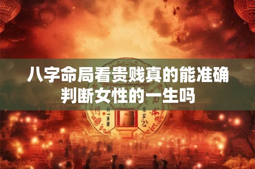 八字命局看贵贱真的能准确判断女性的一生吗